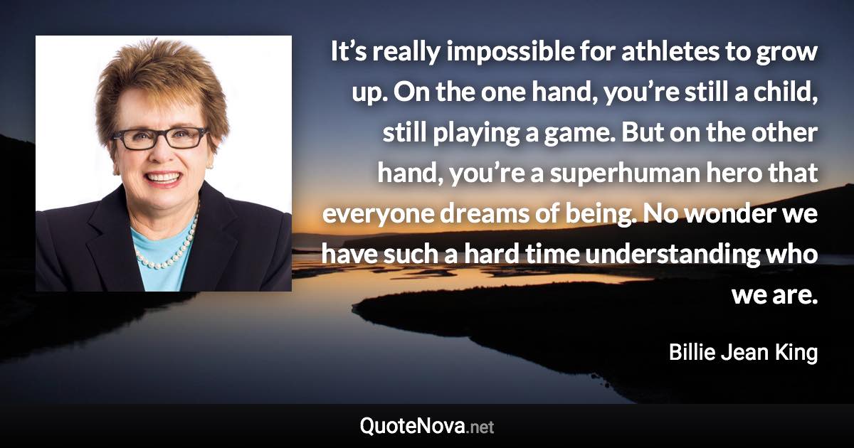 It’s really impossible for athletes to grow up. On the one hand, you’re still a child, still playing a game. But on the other hand, you’re a superhuman hero that everyone dreams of being. No wonder we have such a hard time understanding who we are. - Billie Jean King quote