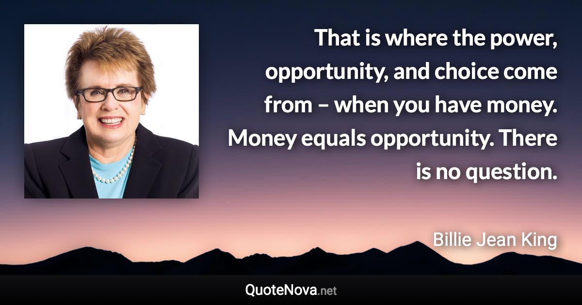 That is where the power, opportunity, and choice come from – when you have money. Money equals opportunity. There is no question. - Billie Jean King quote