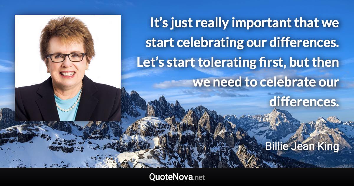 It’s just really important that we start celebrating our differences. Let’s start tolerating first, but then we need to celebrate our differences. - Billie Jean King quote