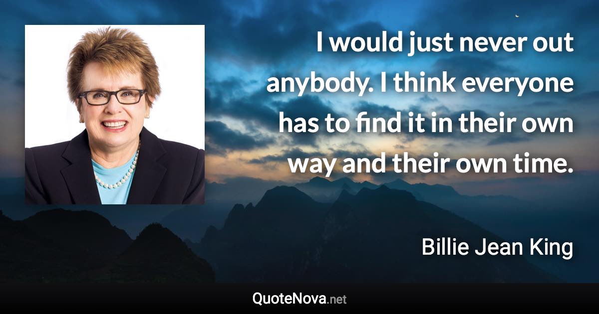 I would just never out anybody. I think everyone has to find it in their own way and their own time. - Billie Jean King quote