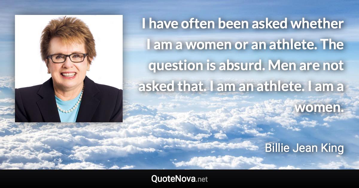 I have often been asked whether I am a women or an athlete. The question is absurd. Men are not asked that. I am an athlete. I am a women. - Billie Jean King quote