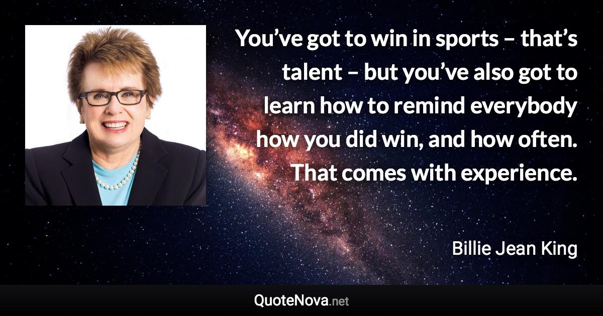 You’ve got to win in sports – that’s talent – but you’ve also got to learn how to remind everybody how you did win, and how often. That comes with experience. - Billie Jean King quote