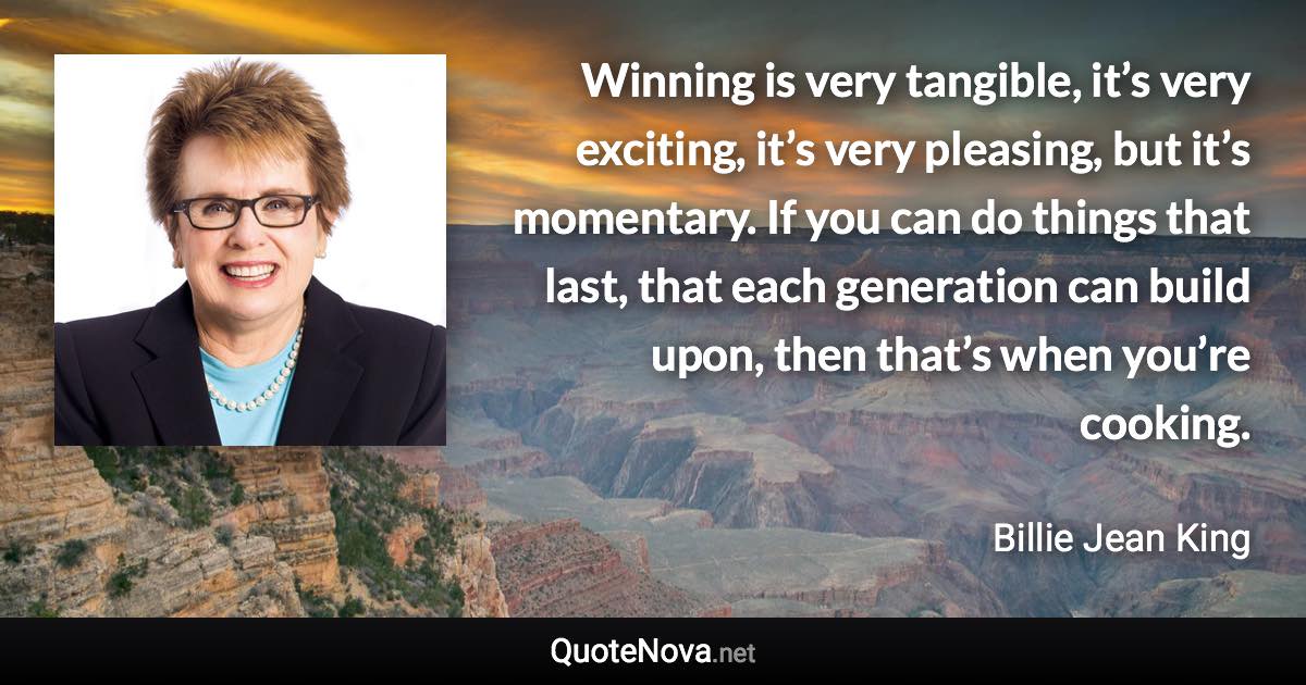 Winning is very tangible, it’s very exciting, it’s very pleasing, but it’s momentary. If you can do things that last, that each generation can build upon, then that’s when you’re cooking. - Billie Jean King quote