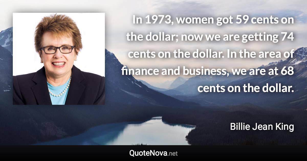 In 1973, women got 59 cents on the dollar; now we are getting 74 cents on the dollar. In the area of finance and business, we are at 68 cents on the dollar. - Billie Jean King quote