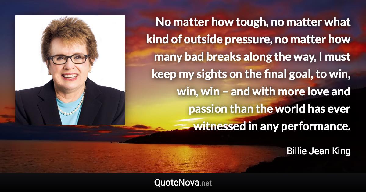 No matter how tough, no matter what kind of outside pressure, no matter how many bad breaks along the way, I must keep my sights on the final goal, to win, win, win – and with more love and passion than the world has ever witnessed in any performance. - Billie Jean King quote