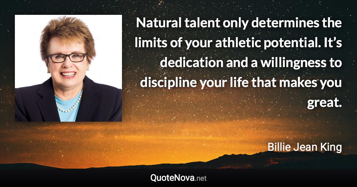 Natural talent only determines the limits of your athletic potential. It’s dedication and a willingness to discipline your life that makes you great. - Billie Jean King quote