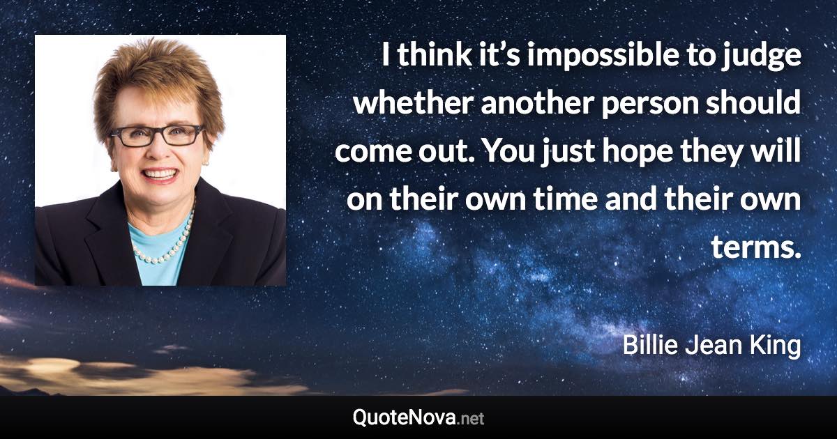 I think it’s impossible to judge whether another person should come out. You just hope they will on their own time and their own terms. - Billie Jean King quote