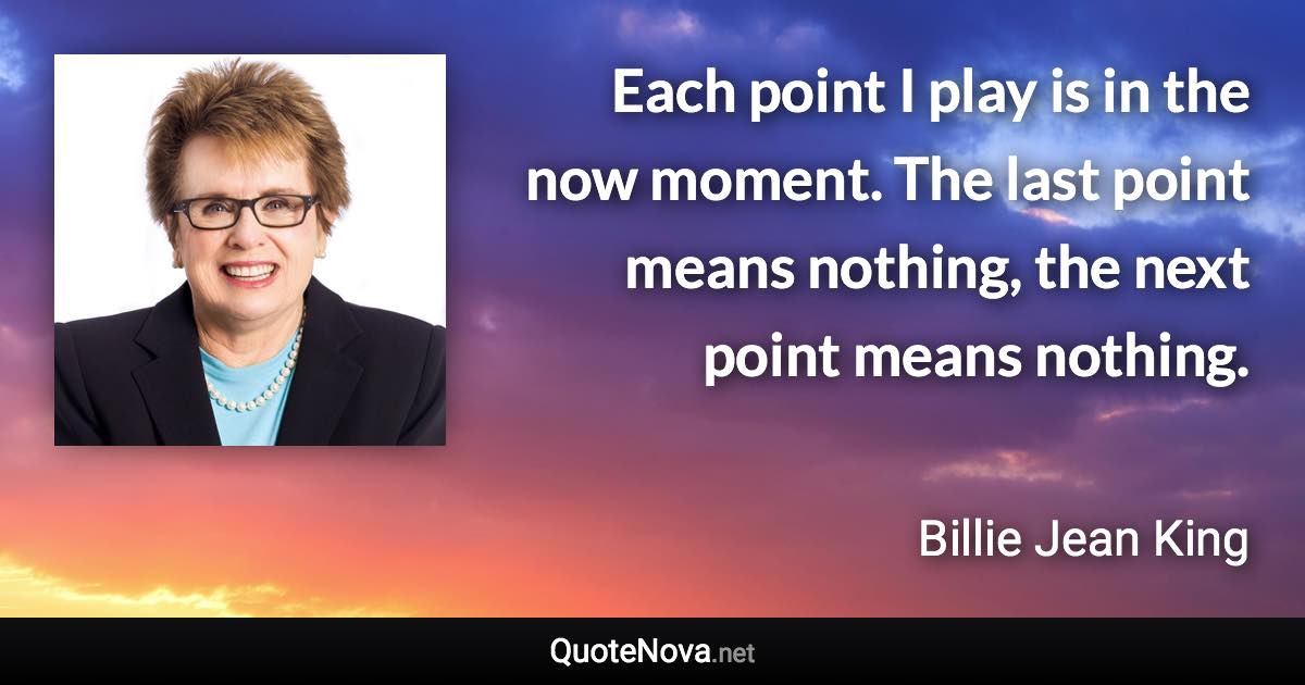 Each point I play is in the now moment. The last point means nothing, the next point means nothing. - Billie Jean King quote