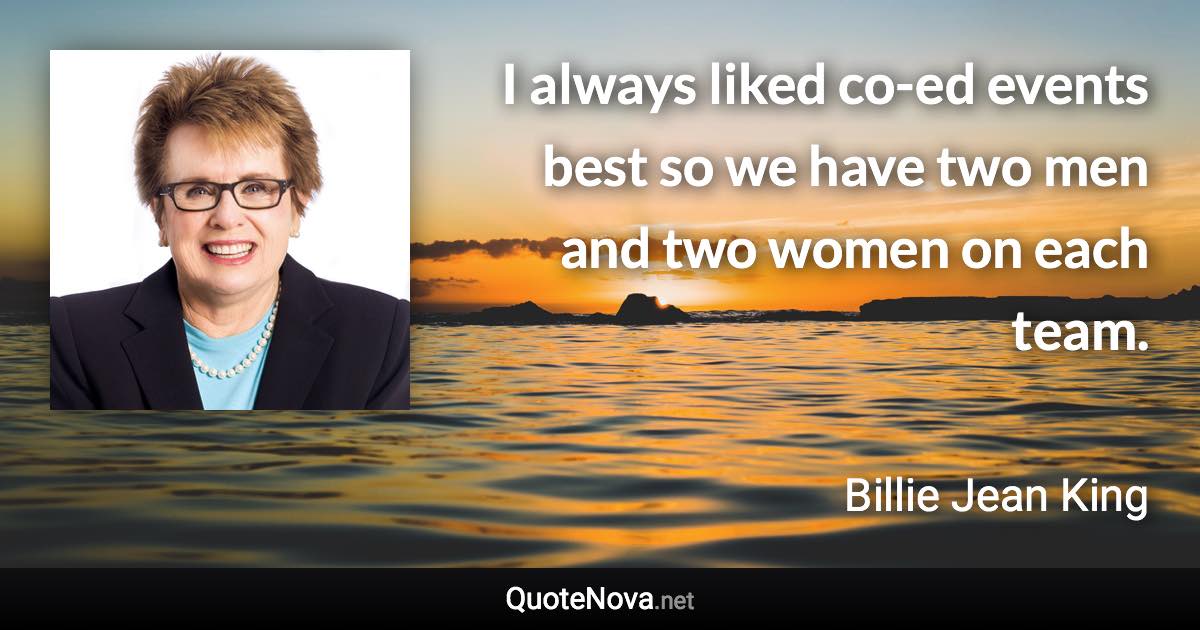 I always liked co-ed events best so we have two men and two women on each team. - Billie Jean King quote