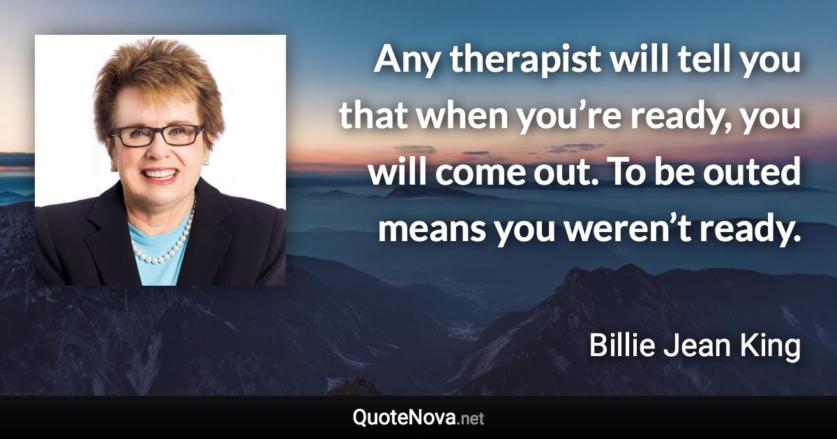 Any therapist will tell you that when you’re ready, you will come out. To be outed means you weren’t ready. - Billie Jean King quote