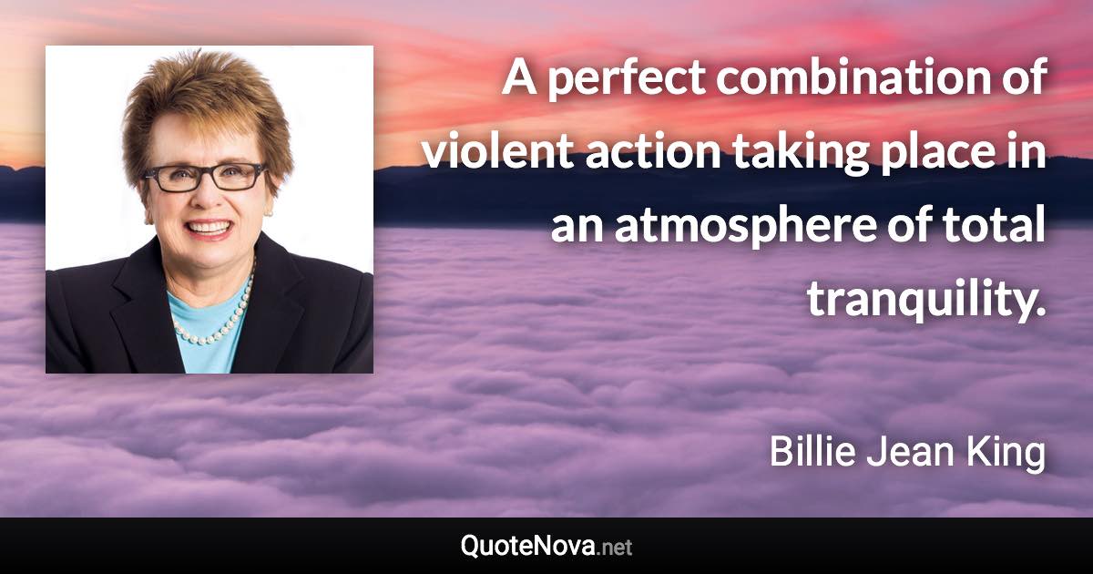 A perfect combination of violent action taking place in an atmosphere of total tranquility. - Billie Jean King quote