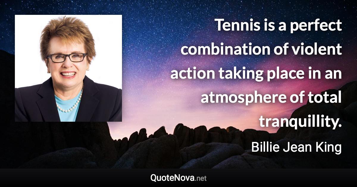 Tennis is a perfect combination of violent action taking place in an atmosphere of total tranquillity. - Billie Jean King quote