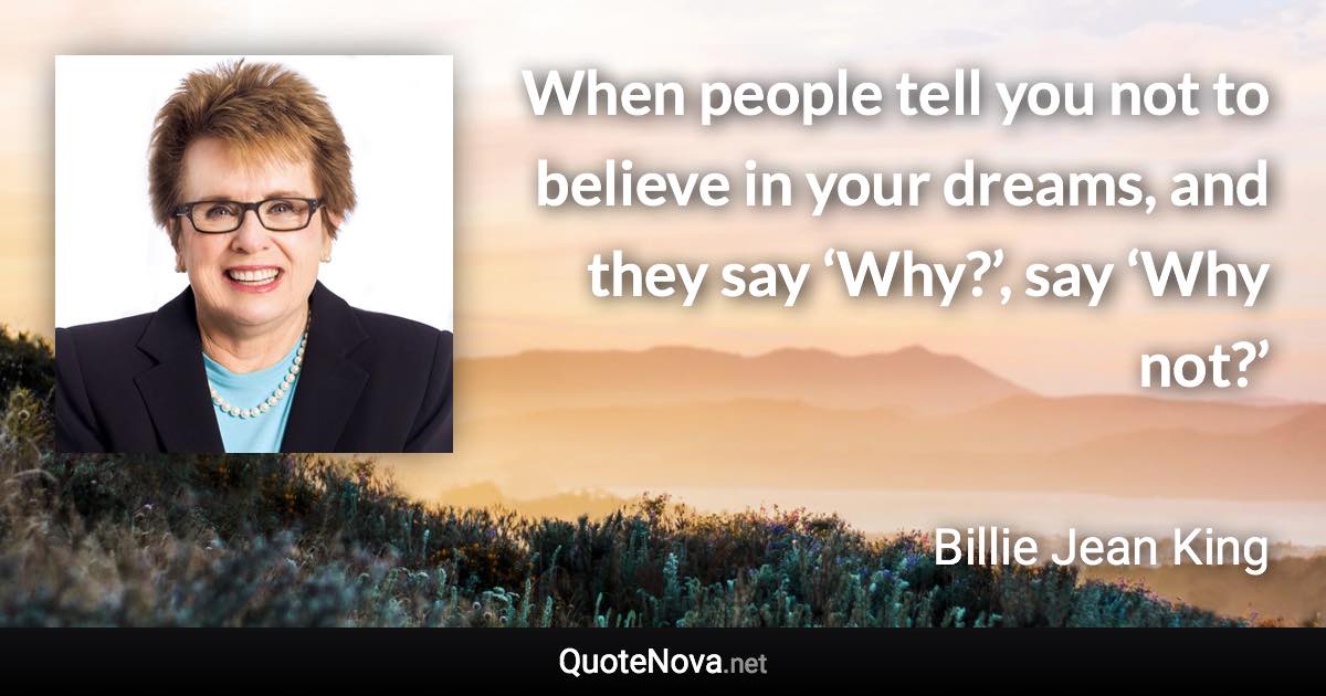 When people tell you not to believe in your dreams, and they say ‘Why?’, say ‘Why not?’ - Billie Jean King quote