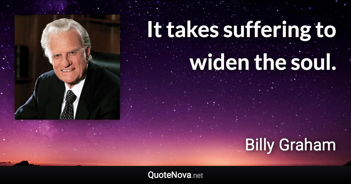 It takes suffering to widen the soul. - Billy Graham quote