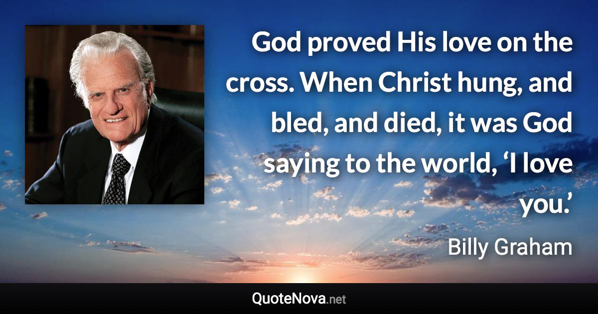 God proved His love on the cross. When Christ hung, and bled, and died, it was God saying to the world, ‘I love you.’ - Billy Graham quote