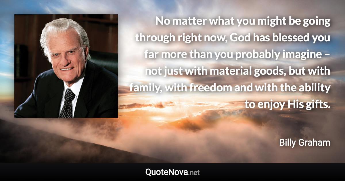 No matter what you might be going through right now, God has blessed you far more than you probably imagine – not just with material goods, but with family, with freedom and with the ability to enjoy His gifts. - Billy Graham quote