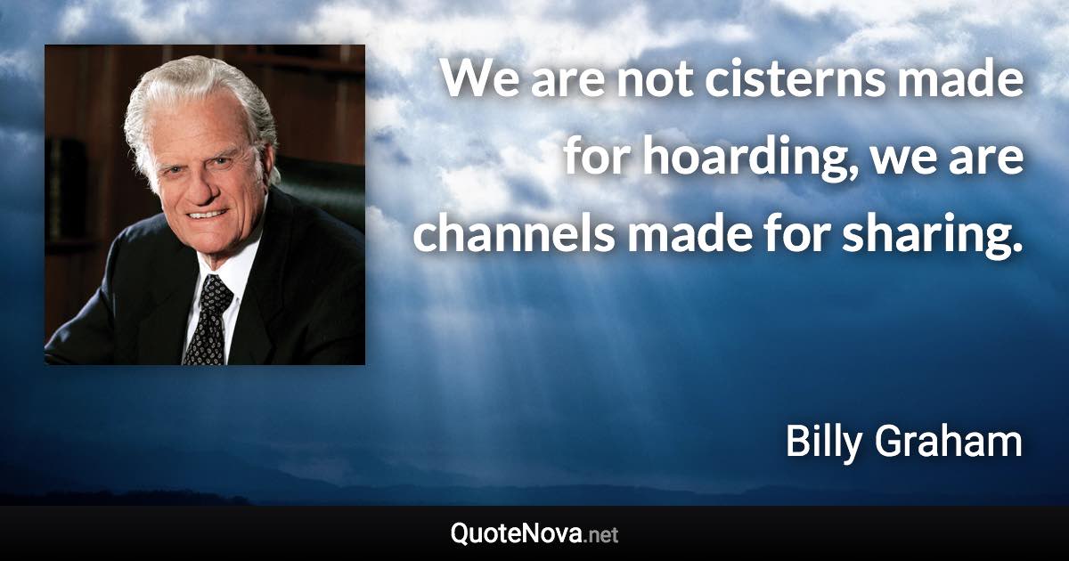 We are not cisterns made for hoarding, we are channels made for sharing. - Billy Graham quote