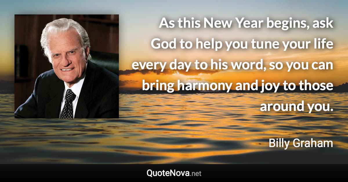 As this New Year begins, ask God to help you tune your life every day to his word, so you can bring harmony and joy to those around you. - Billy Graham quote