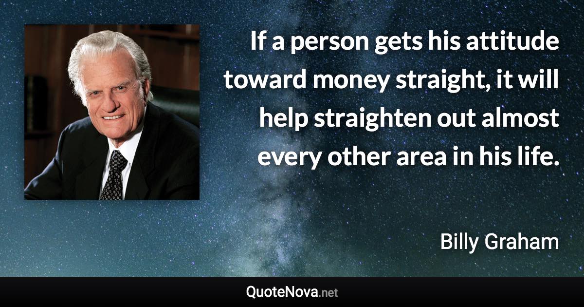 If a person gets his attitude toward money straight, it will help straighten out almost every other area in his life. - Billy Graham quote