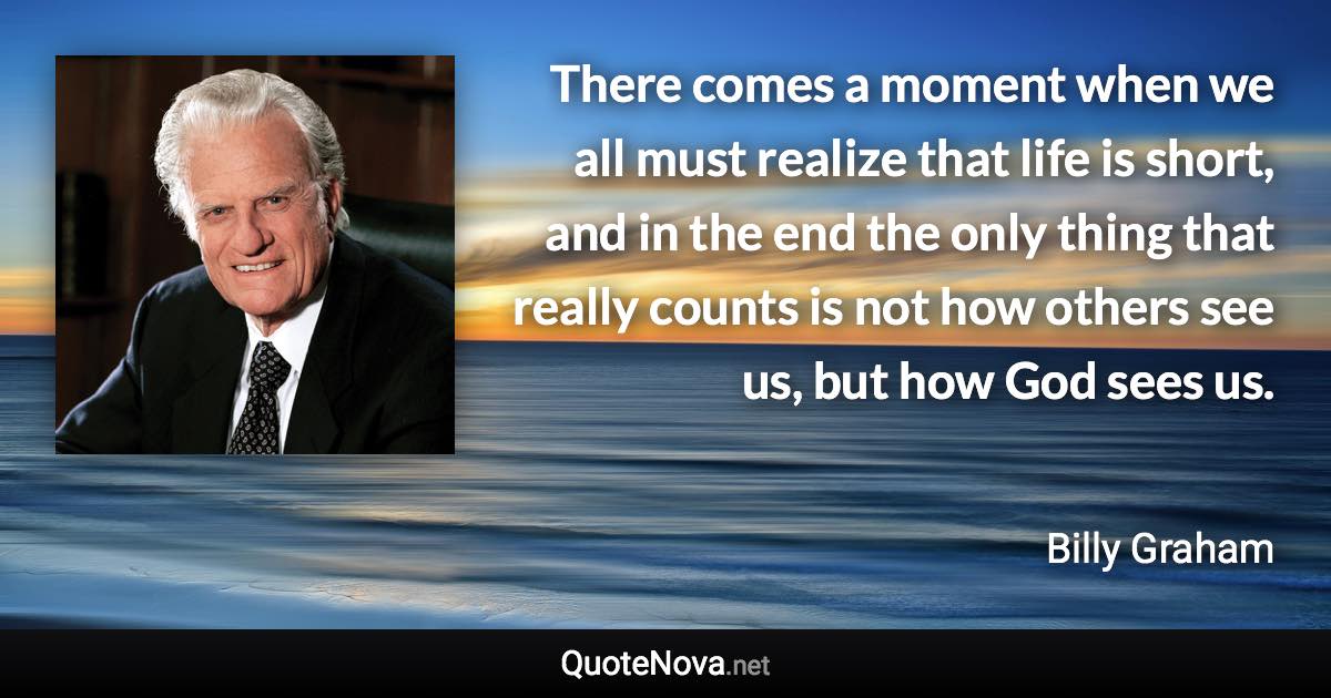 There comes a moment when we all must realize that life is short, and in the end the only thing that really counts is not how others see us, but how God sees us. - Billy Graham quote