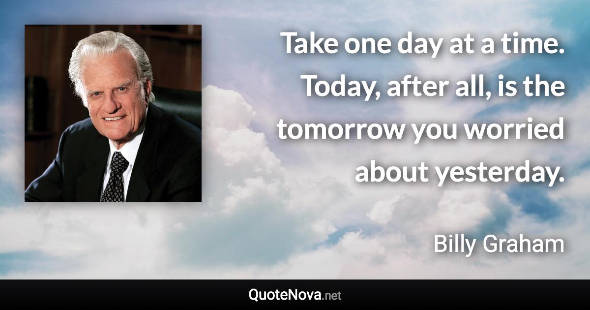 Take one day at a time. Today, after all, is the tomorrow you worried about yesterday. - Billy Graham quote