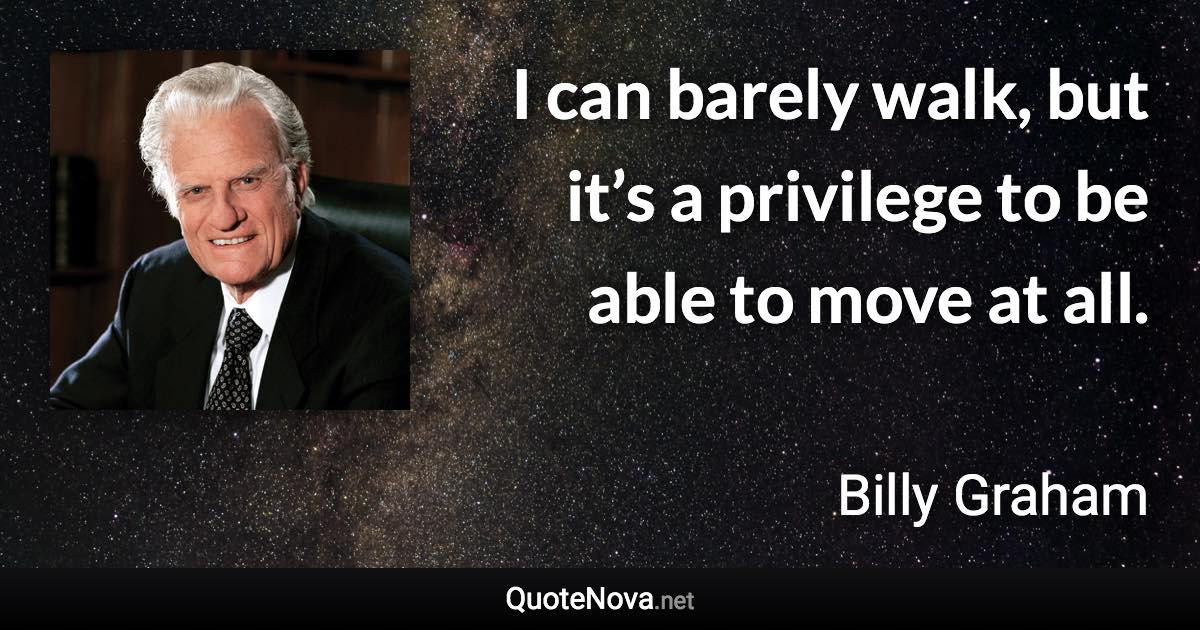 I can barely walk, but it’s a privilege to be able to move at all. - Billy Graham quote