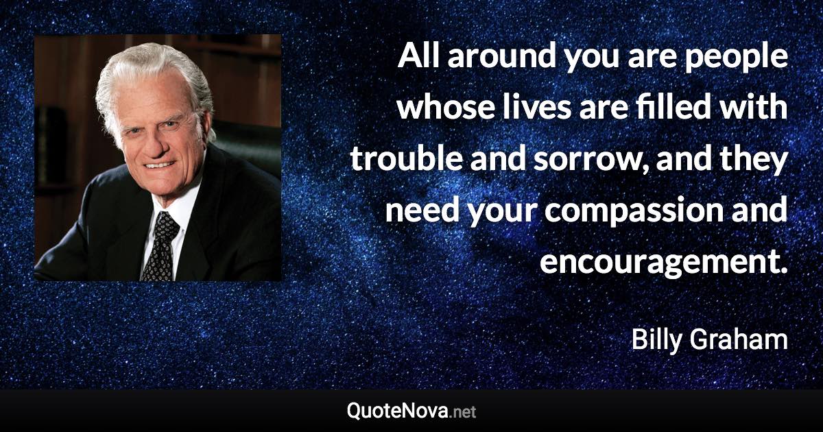 All around you are people whose lives are filled with trouble and sorrow, and they need your compassion and encouragement. - Billy Graham quote