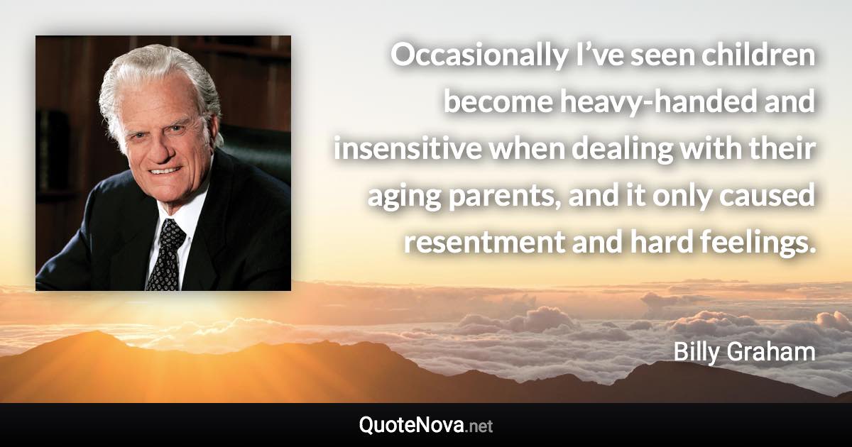 Occasionally I’ve seen children become heavy-handed and insensitive when dealing with their aging parents, and it only caused resentment and hard feelings. - Billy Graham quote