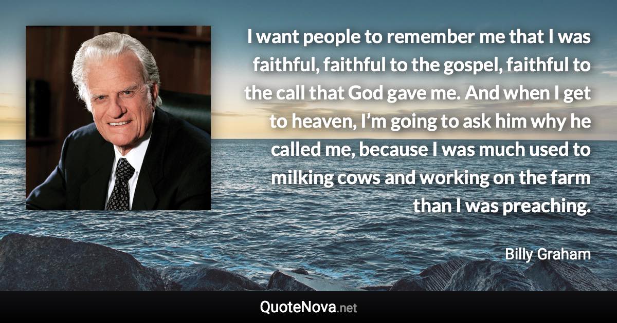 I want people to remember me that I was faithful, faithful to the gospel, faithful to the call that God gave me. And when I get to heaven, I’m going to ask him why he called me, because I was much used to milking cows and working on the farm than I was preaching. - Billy Graham quote