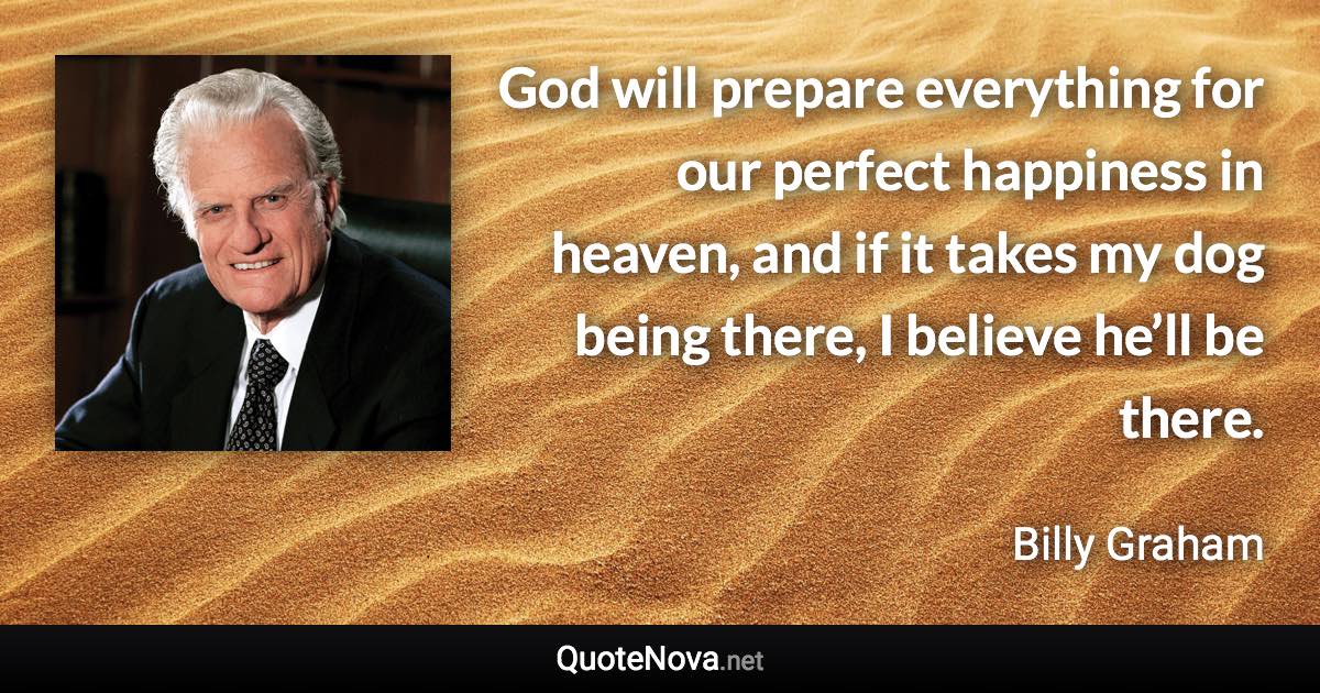 God will prepare everything for our perfect happiness in heaven, and if it takes my dog being there, I believe he’ll be there. - Billy Graham quote