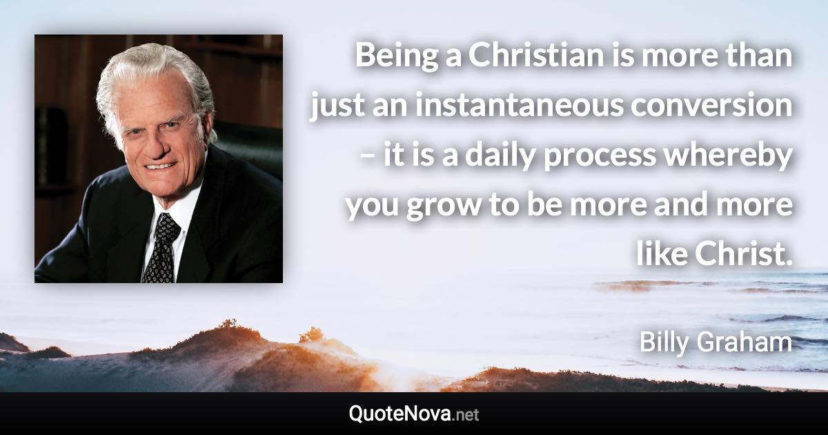 Being a Christian is more than just an instantaneous conversion – it is a daily process whereby you grow to be more and more like Christ. - Billy Graham quote