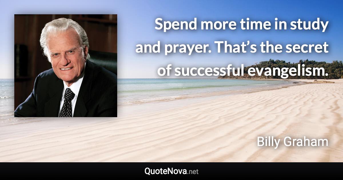 Spend more time in study and prayer. That’s the secret of successful evangelism. - Billy Graham quote