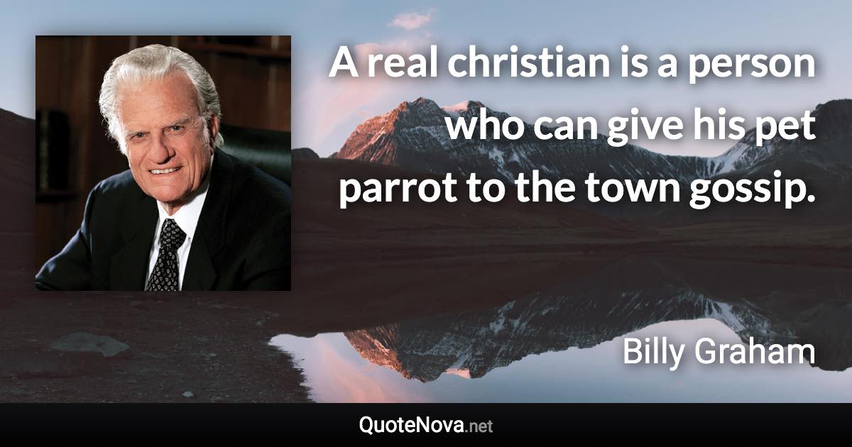 A real christian is a person who can give his pet parrot to the town gossip. - Billy Graham quote