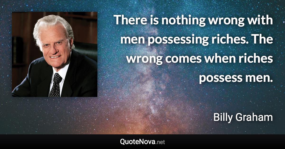 There is nothing wrong with men possessing riches. The wrong comes when riches possess men. - Billy Graham quote