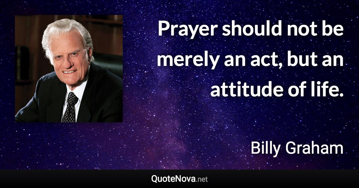 Prayer should not be merely an act, but an attitude of life. - Billy Graham quote