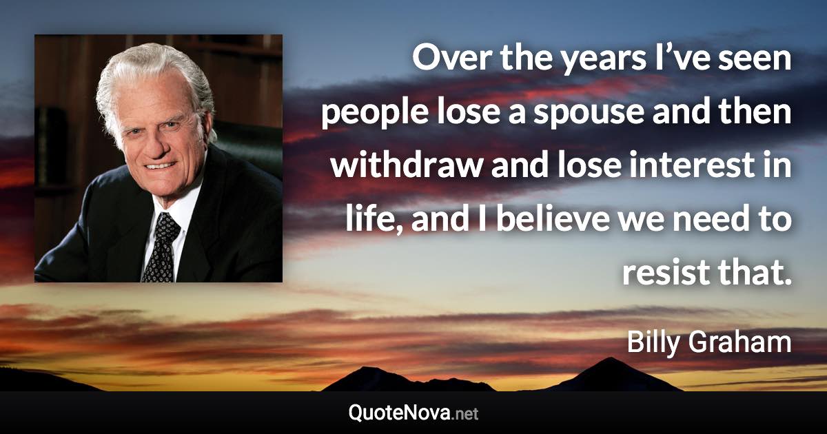 Over the years I’ve seen people lose a spouse and then withdraw and lose interest in life, and I believe we need to resist that. - Billy Graham quote