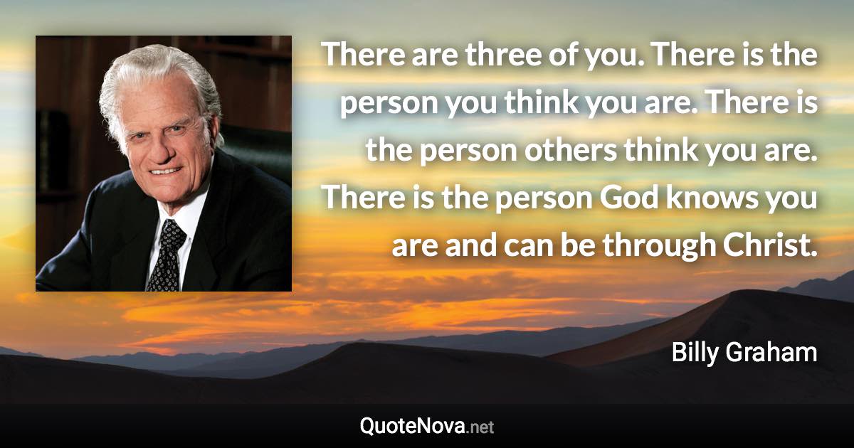 There are three of you. There is the person you think you are. There is the person others think you are. There is the person God knows you are and can be through Christ. - Billy Graham quote