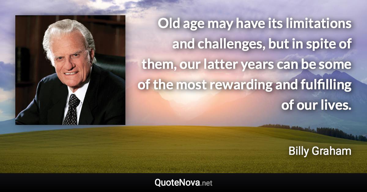 Old age may have its limitations and challenges, but in spite of them, our latter years can be some of the most rewarding and fulfilling of our lives. - Billy Graham quote