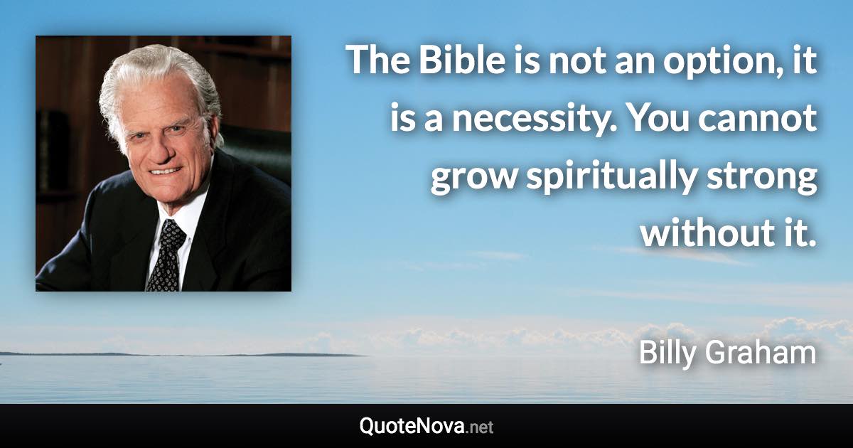 The Bible is not an option, it is a necessity. You cannot grow spiritually strong without it. - Billy Graham quote