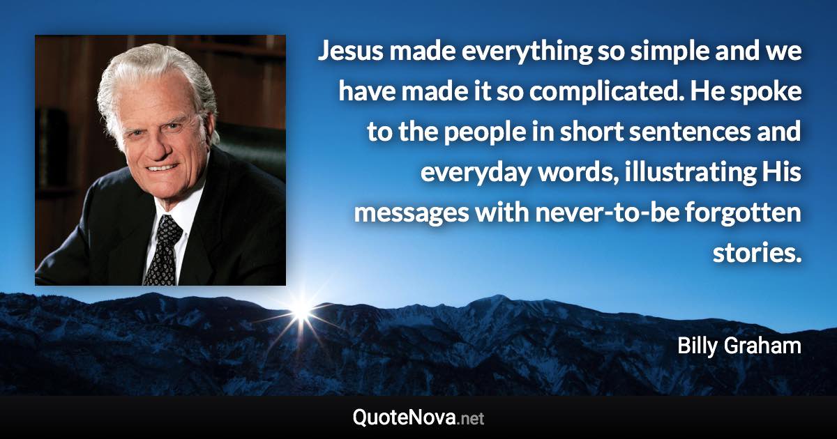 Jesus made everything so simple and we have made it so complicated. He spoke to the people in short sentences and everyday words, illustrating His messages with never-to-be forgotten stories. - Billy Graham quote