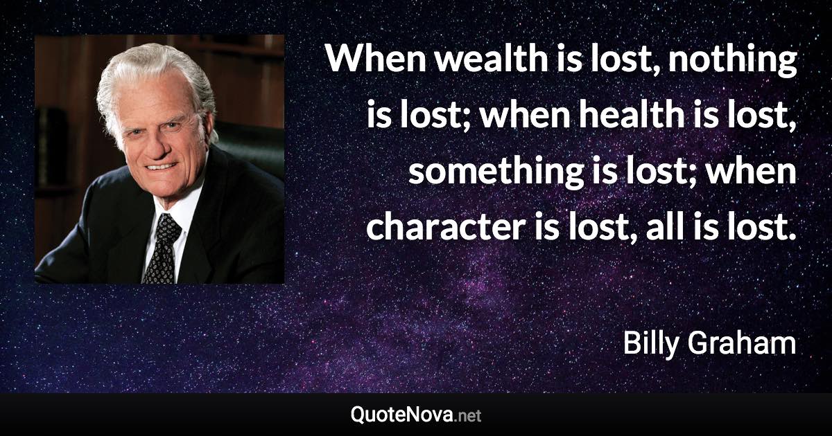 When wealth is lost, nothing is lost; when health is lost, something is lost; when character is lost, all is lost. - Billy Graham quote