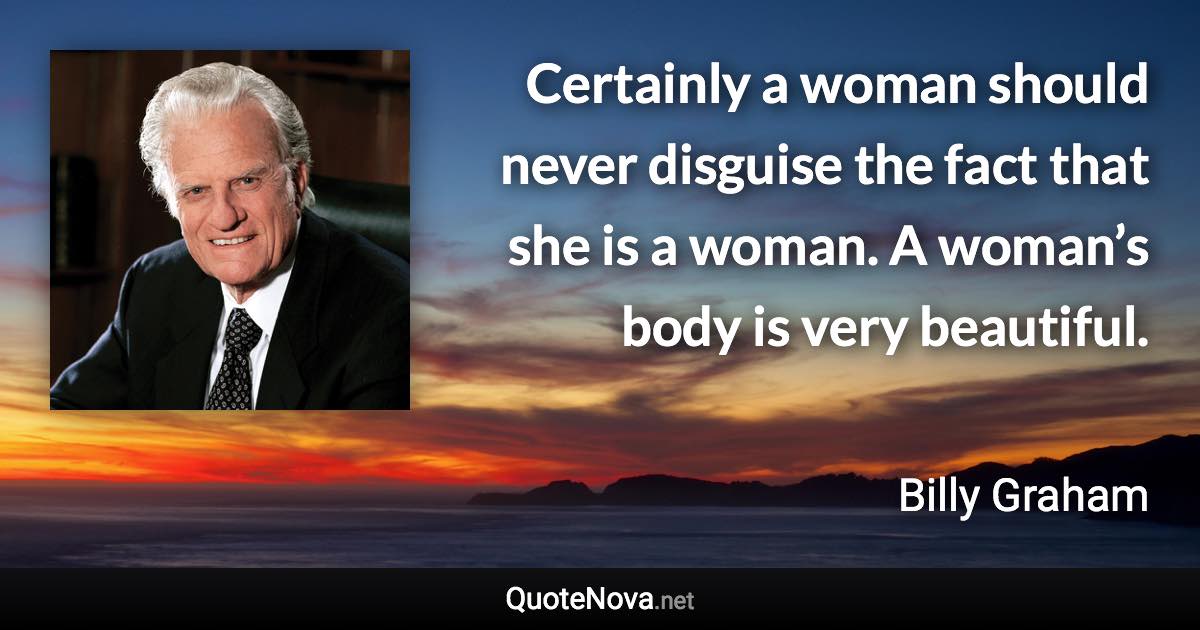 Certainly a woman should never disguise the fact that she is a woman. A woman’s body is very beautiful. - Billy Graham quote