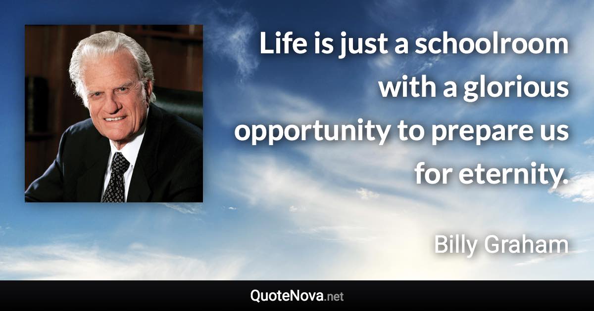 Life is just a schoolroom with a glorious opportunity to prepare us for eternity. - Billy Graham quote