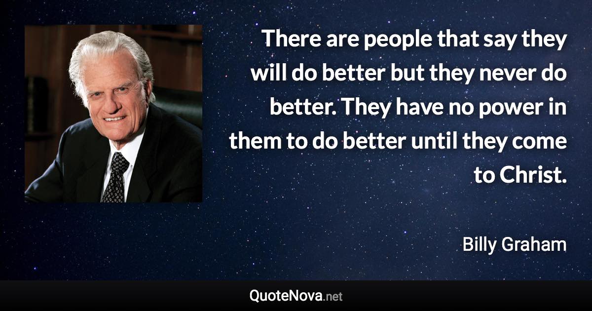 There are people that say they will do better but they never do better. They have no power in them to do better until they come to Christ. - Billy Graham quote