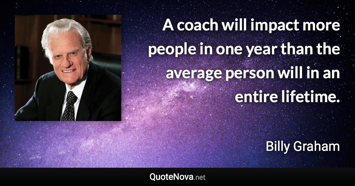 A coach will impact more people in one year than the average person will in an entire lifetime. - Billy Graham quote