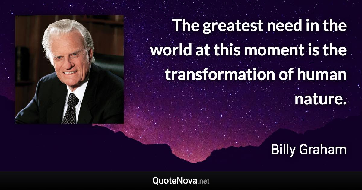 The greatest need in the world at this moment is the transformation of human nature. - Billy Graham quote