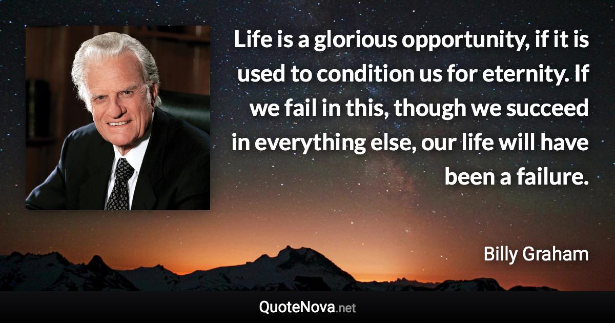 Life is a glorious opportunity, if it is used to condition us for eternity. If we fail in this, though we succeed in everything else, our life will have been a failure. - Billy Graham quote