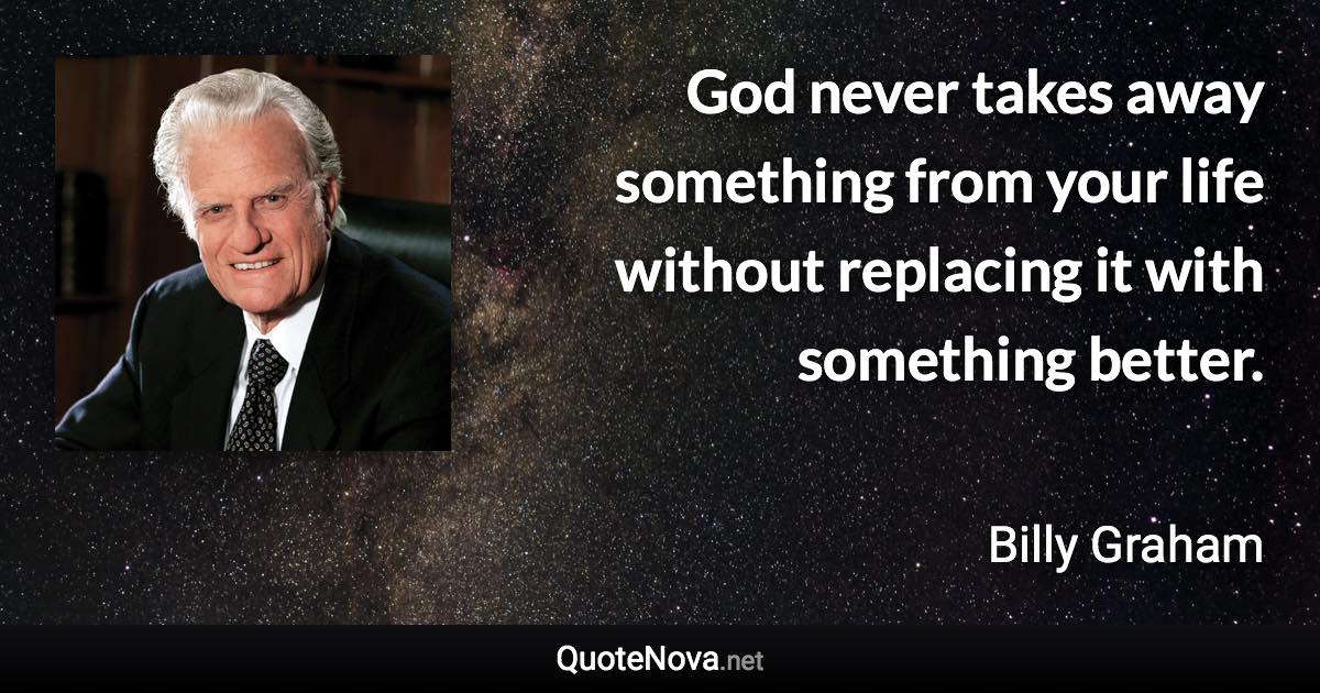 God never takes away something from your life without replacing it with something better. - Billy Graham quote