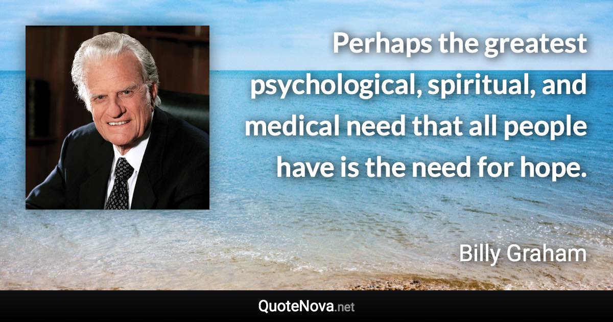 Perhaps the greatest psychological, spiritual, and medical need that all people have is the need for hope. - Billy Graham quote