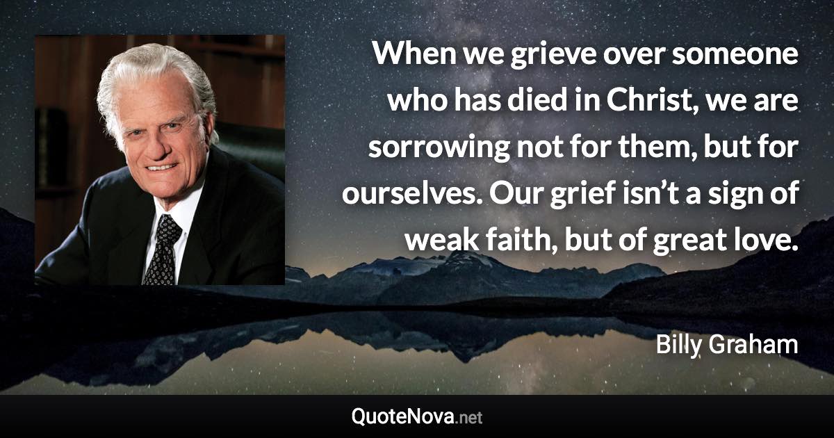 When we grieve over someone who has died in Christ, we are sorrowing not for them, but for ourselves. Our grief isn’t a sign of weak faith, but of great love. - Billy Graham quote